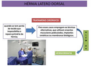 TRATAMENO CIRÚRGICO:
Para esses casos empregam-se técnicas
alternativas, que utilizam enxertos
musculares pediculados, implantes
sintéticos ou membranas biológicas.
quando se tem perda
de tecído que
impossibilita o
reparo primário da
hérnia;
HERNIORRAFIA
A
L
É
M
D
A
HÉRNIA LATERO DORSAL
 