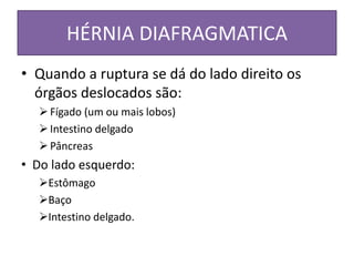HÉRNIA DIAFRAGMATICA
• Quando a ruptura se dá do lado direito os
órgãos deslocados são:
Fígado (um ou mais lobos)
Intestino delgado
Pâncreas
• Do lado esquerdo:
Estômago
Baço
Intestino delgado.
 