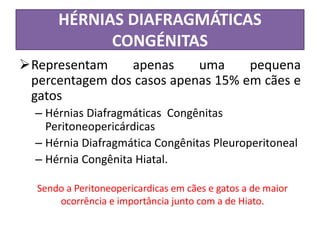 HÉRNIAS DIAFRAGMÁTICAS
CONGÉNITAS
Representam apenas uma pequena
percentagem dos casos apenas 15% em cães e
gatos
– Hérnias Diafragmáticas Congênitas
Peritoneopericárdicas
– Hérnia Diafragmática Congênitas Pleuroperitoneal
– Hérnia Congênita Hiatal.
Sendo a Peritoneopericardicas em cães e gatos a de maior
ocorrência e importância junto com a de Hiato.
 
