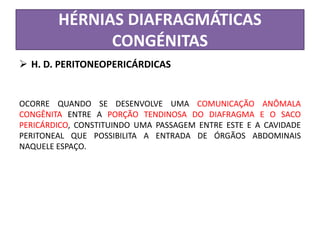 HÉRNIAS DIAFRAGMÁTICAS
CONGÉNITAS
 H. D. PERITONEOPERICÁRDICAS
OCORRE QUANDO SE DESENVOLVE UMA COMUNICAÇÃO ANÔMALA
CONGÊNITA ENTRE A PORÇÃO TENDINOSA DO DIAFRAGMA E O SACO
PERICÁRDICO, CONSTITUINDO UMA PASSAGEM ENTRE ESTE E A CAVIDADE
PERITONEAL QUE POSSIBILITA A ENTRADA DE ÓRGÃOS ABDOMINAIS
NAQUELE ESPAÇO.
 