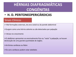 HÉRNIAS DIAFRAGMÁTICAS
CONGÉNITAS
• H. D. PERITONEOPERICÁRDICAS
 Mal formações esternais, do arco costal ou da parede abdominal
Surgem como uma hérnia saliente ou são detectados por palpação
 Atraso no crescimento
O abdômen apresentar-se anormalmente fino ou “vazio” à palpação, se houver
deslocação de uma grande quantidade de órgãos.
Arritmias cardíacas ou febre
Os sons cardíacos podem estar abafados
Sinais Clínicos
 