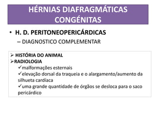HÉRNIAS DIAFRAGMÁTICAS
CONGÉNITAS
• H. D. PERITONEOPERICÁRDICAS
– DIAGNOSTICO COMPLEMENTAR
 HISTÓRIA DO ANIMAL
RADIOLOGIA
malformações esternais
elevação dorsal da traqueia e o alargamento/aumento da
silhueta cardíaca
uma grande quantidade de órgãos se desloca para o saco
pericárdico
 