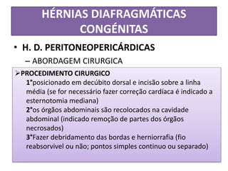 HÉRNIAS DIAFRAGMÁTICAS
CONGÉNITAS
• H. D. PERITONEOPERICÁRDICAS
– ABORDAGEM CIRURGICA
PROCEDIMENTO CIRURGICO
1°posicionado em decúbito dorsal e incisão sobre a linha
média (se for necessário fazer correção cardíaca é indicado a
esternotomia mediana)
2°os órgãos abdominais são recolocados na cavidade
abdominal (indicado remoção de partes dos órgãos
necrosados)
3°Fazer debridamento das bordas e herniorrafia (fio
reabsorvivel ou não; pontos simples continuo ou separado)
 
