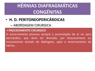 HÉRNIAS DIAFRAGMÁTICAS
CONGÉNITAS
• H. D. PERITONEOPERICÁRDICAS
– ABORDAGEM CIRURGICA
PROCEDIMENTO CIRURGICO
O encerramento provoca sempre a acumulação de ar no saco
pericárdico, que deve ser drenado, por toracocentese ou
toracostomia através do diafragma, após o encerramento da
hérnia.
 
