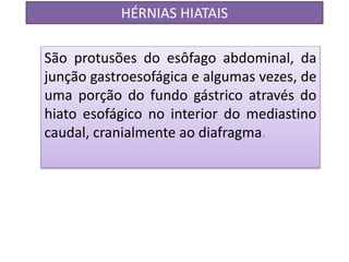 HÉRNIAS HIATAIS
São protusões do esôfago abdominal, da
junção gastroesofágica e algumas vezes, de
uma porção do fundo gástrico através do
hiato esofágico no interior do mediastino
caudal, cranialmente ao diafragma.
 
