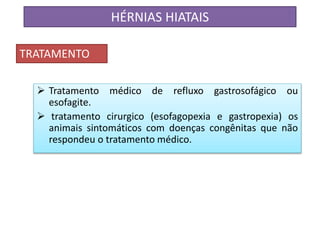  Tratamento médico de refluxo gastrosofágico ou
esofagite.
 tratamento cirurgico (esofagopexia e gastropexia) os
animais sintomáticos com doenças congênitas que não
respondeu o tratamento médico.
HÉRNIAS HIATAIS
TRATAMENTO
 