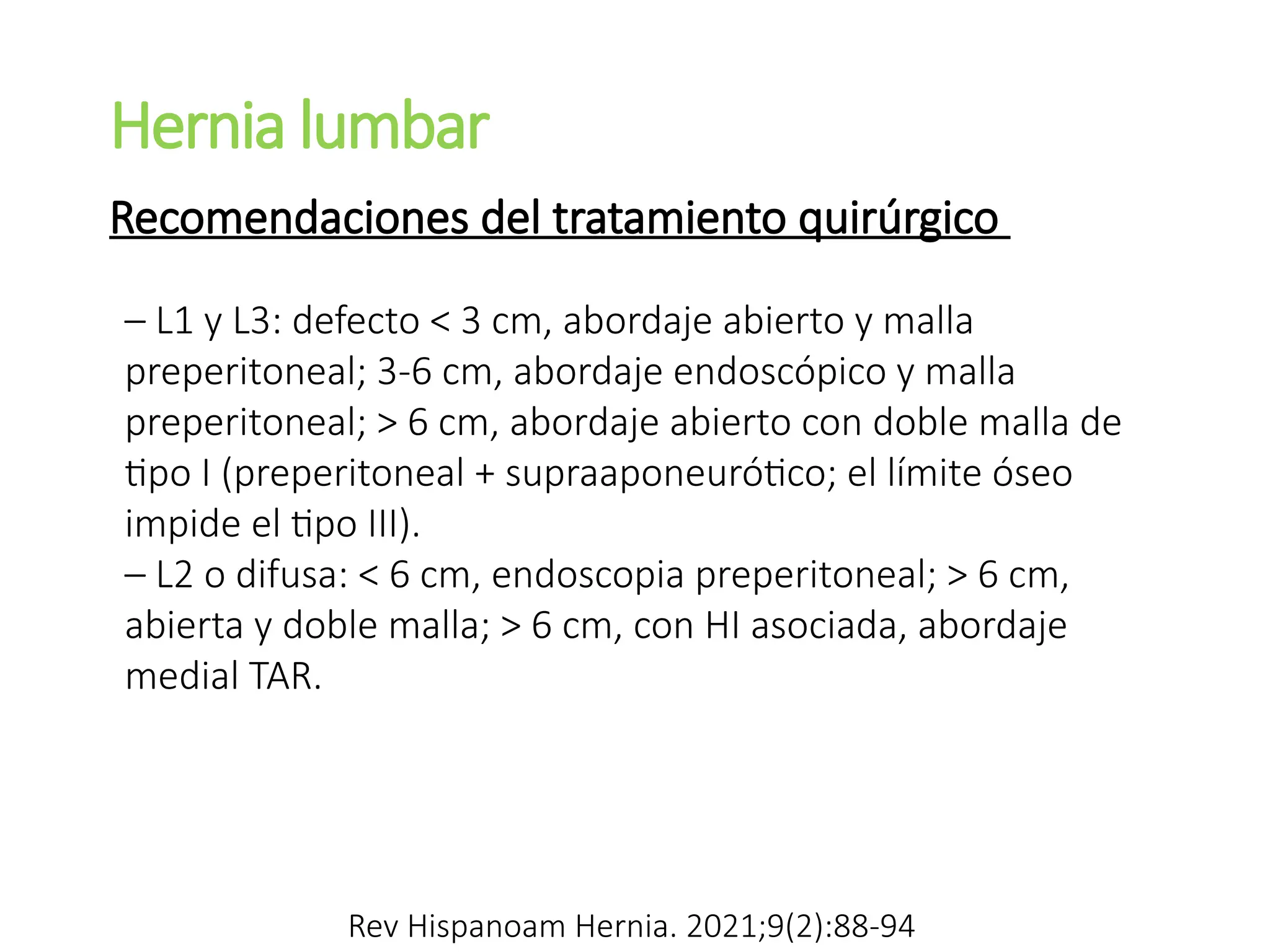 Hernia lumbar
– L1 y L3: defecto < 3 cm, abordaje abierto y malla
preperitoneal; 3-6 cm, abordaje endoscópico y malla
preperitoneal; > 6 cm, abordaje abierto con doble malla de
tipo I (preperitoneal + supraaponeurótico; el límite óseo
impide el tipo III).
– L2 o difusa: < 6 cm, endoscopia preperitoneal; > 6 cm,
abierta y doble malla; > 6 cm, con HI asociada, abordaje
medial TAR.
Recomendaciones del tratamiento quirúrgico
Rev Hispanoam Hernia. 2021;9(2):88-94
 