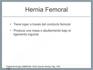 Hernia Femoral
• Tiene lugar a través del conducto femoral
• Produce una masa o abultamiento bajo el
ligamento inguinal
Tratado de Cirugia, SABISTON. 18 Ed. Cap 44: Hernias, Pag. 1167-
1168
 