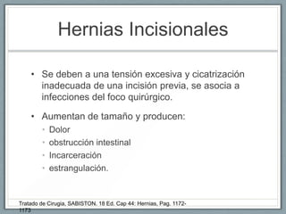 Hernias Incisionales
• Se deben a una tensión excesiva y cicatrización
inadecuada de una incisión previa, se asocia a
infecciones del foco quirúrgico.
• Aumentan de tamaño y producen:
• Dolor
• obstrucción intestinal
• Incarceración
• estrangulación.
Tratado de Cirugia, SABISTON. 18 Ed. Cap 44: Hernias, Pag. 1172-
1173
 