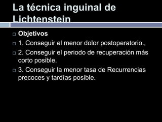 La técnica inguinal de
Lichtenstein
 Objetivos
 1. Conseguir el menor dolor postoperatorio.,
 2. Conseguir el periodo de recuperación más
corto posible.
 3. Conseguir la menor tasa de Recurrencias
precoces y tardías posible.
 