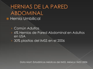  Hernia Umbilical
› Común Adultos
› 6% Hernias de Pared Abdominal en Adultos
en USA
› 30% plastias del IMSS en el 2006
Data Mart: Estadísticas Médicas del IMSS. México: IMSS 2006
 