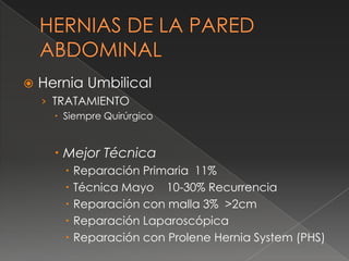  Hernia Umbilical
› TRATAMIENTO
 Siempre Quirúrgico
 Mejor Técnica
 Reparación Primaria 11%
 Técnica Mayo 10-30% Recurrencia
 Reparación con malla 3% >2cm
 Reparación Laparoscópica
 Reparación con Prolene Hernia System (PHS)
 