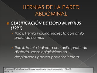  CLASIFICACIÓN DE LLOYD M. NYHUS
(1991)
› Tipo I. Hernia inguinal indirecta con anillo
profundo normal.
› Tipo II. Hernia indirecta con anillo profundo
dilatado, vasos epigástricos no
desplazados y pared posterior intacta.
Carbonell TF:clasificación.http://www.cirugest.com/revisiones/cir12-04/12-
04-04.pdf
 
