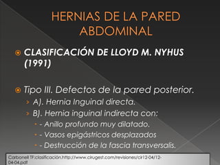  CLASIFICACIÓN DE LLOYD M. NYHUS
(1991)
 Tipo III. Defectos de la pared posterior.
› A). Hernia Inguinal directa.
› B). Hernia inguinal indirecta con:
 - Anillo profundo muy dilatado.
 - Vasos epigástricos desplazados
 - Destrucción de la fascia transversalis.
Carbonell TF:clasificación.http://www.cirugest.com/revisiones/cir12-04/12-
04-04.pdf
 
