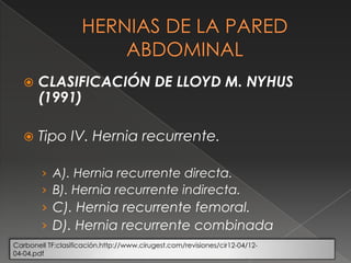  CLASIFICACIÓN DE LLOYD M. NYHUS
(1991)
 Tipo IV. Hernia recurrente.
› A). Hernia recurrente directa.
› B). Hernia recurrente indirecta.
› C). Hernia recurrente femoral.
› D). Hernia recurrente combinada
Carbonell TF:clasificación.http://www.cirugest.com/revisiones/cir12-04/12-
04-04.pdf
 
