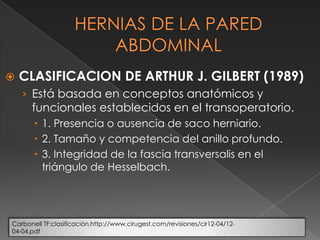  CLASIFICACION DE ARTHUR J. GILBERT (1989)
› Está basada en conceptos anatómicos y
funcionales establecidos en el transoperatorio.
 1. Presencia o ausencia de saco herniario.
 2. Tamaño y competencia del anillo profundo.
 3. Integridad de la fascia transversalis en el
triángulo de Hesselbach.
Carbonell TF:clasificación.http://www.cirugest.com/revisiones/cir12-04/12-
04-04.pdf
 
