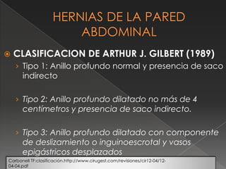  CLASIFICACION DE ARTHUR J. GILBERT (1989)
› Tipo 1: Anillo profundo normal y presencia de saco
indirecto
› Tipo 2: Anillo profundo dilatado no más de 4
centímetros y presencia de saco indirecto.
› Tipo 3: Anillo profundo dilatado con componente
de deslizamiento o inguinoescrotal y vasos
epigástricos desplazados
Carbonell TF:clasificación.http://www.cirugest.com/revisiones/cir12-04/12-
04-04.pdf
 