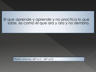 El que aprende y aprende y no practica lo que
sabe, es como el que ara y ara y no siembra.
Platón (Atenas, 427 a C.- 347 a.C)
 