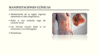 MANIFESTACIONES CLÍNICAS
 Abultamiento de la región inguinal
representa el dato diagnóstico.
 Dolor o una molestia vaga de
carácter local.
 Las hernias causan dolor si se
incarceran o se estrangulan.
 Parestesias
 