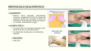 PROTOCOLO DIAGNÓSTICO
ANAMNESIS :
• Historia clínica detallada: antecedentes
herniarios, antigüedad de la hernia, tiempo de
evolución desde que comenzó el dolor, las
molestias o la tumoración, hasta que acude a
la consulta. Antecedentes cirugía.
EXAMEN FÍSICO :
• El examen físico se hace por lo general con el
paciente de pie y en decúbito supino.
• Lo importante es descartar un compromiso
vascular.
IMÁGENES:
• USG, TAC
 