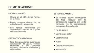COMPLICACIONES
ENCARCELAMIENTO
 Ocurre en el 10% de las hernias
de la niñez.
 Puede presentar obstrucción, no
así inflamación o isquemia.
 Son hernias irreductibles por
adherencias crónicas de la pared
del saco herniario.
OBSTRUCCION ABDOMINAL
 Paro de evacuaciones, ausencia de
canalización de gases, vómitos
fecaloides o de contenido
intestinal, distensión abdominal y
dolor cólico.
ESTRANGULAMIENTO
 Es cuando ocurre interrupción
del flujo vascular con la
consecuente isquemia del tejido
herniario. Es la complicación
más grave de una hernia
 No se reduce
 Cambios de color
 Dolor intenso
 Rubor
 Coloración violácea
 Inflamación
 
