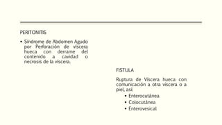 PERITONITIS
 Síndrome de Abdomen Agudo
por Perforación de víscera
hueca con derrame del
contenido a cavidad o
necrosis de la víscera.
FISTULA
Ruptura de Víscera hueca con
comunicación a otra víscera o a
piel, así:
 Enterocutánea
 Colocutánea
 Enterovesical
 