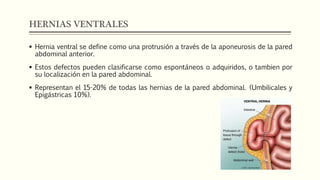 HERNIAS VENTRALES
 Hernia ventral se define como una protrusión a través de la aponeurosis de la pared
abdominal anterior.
 Estos defectos pueden clasificarse como espontáneos o adquiridos, o tambien por
su localización en la pared abdominal.
 Representan el 15-20% de todas las hernias de la pared abdominal. (Umbilicales y
Epigástricas 10%).
 