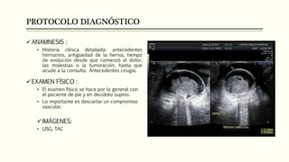 PROTOCOLO DIAGNÓSTICO
ANAMNESIS :
• Historia clínica detallada: antecedentes
herniarios, antigüedad de la hernia, tiempo
de evolución desde que comenzó el dolor,
las molestias o la tumoración, hasta que
acude a la consulta. Antecedentes cirugía.
EXAMEN FÍSICO :
• El examen físico se hace por lo general con
el paciente de pie y en decúbito supino.
• Lo importante es descartar un compromiso
vascular.
IMÁGENES:
• USG, TAC
 