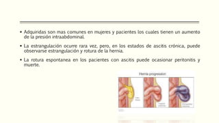  Adquiridas son mas comunes en mujeres y pacientes los cuales tienen un aumento
de la presión intraabdominal.
 La estrangulación ocurre rara vez, pero, en los estados de ascitis crónica, puede
observarse estrangulación y rotura de la hernia.
 La rotura espontanea en los pacientes con ascitis puede ocasionar peritonitis y
muerte.
 