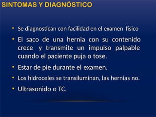 • Se diagnostican con facilidad en el examen físico
• El saco de una hernia con su contenido
crece y transmite un impulso palpable
cuando el paciente puja o tose.
• Estar de pie durante el examen.
• Los hidroceles se transiluminan, las hernias no.
• Ultrasonido o TC.
SINTOMAS Y DIAGNÓSTICO
 