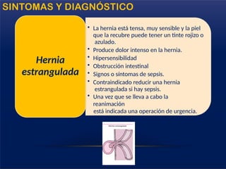 • La hernia está tensa, muy sensible y la piel
que la recubre puede tener un tinte rojizo o
azulado.
• Produce dolor intenso en la hernia.
• Hipersensibilidad
• Obstrucción intestinal
• Signos o síntomas de sepsis.
• Contraindicado reducir una hernia
estrangulada si hay sepsis.
• Una vez que se lleva a cabo la
reanimación
está indicada una operación de urgencia.
Hernia
estrangulada
SINTOMAS Y DIAGNÓSTICO
 