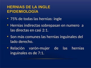 HERNIAS DE LA INGLE
EPIDEMIOLOGÍA
• 75% de todas las hernias: ingle
• Hernias indirectas sobrepasan en numero a
las directas en casi 2:1.
• Son más comunes las hernias inguinales del
lado derecho.
• Relación varón-mujer de las hernias
inguinales es de 7:1.
 