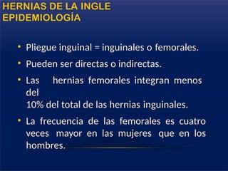 • Pliegue inguinal = inguinales o femorales.
• Pueden ser directas o indirectas.
• Las hernias femorales integran menos
del
10% del total de las hernias inguinales.
• La frecuencia de las femorales es cuatro
veces mayor en las mujeres que en los
hombres.
HERNIAS DE LA INGLE
EPIDEMIOLOGÍA
 
