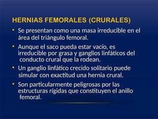 HERNIAS FEMORALES (CRURALES)
• Se presentan como una masa irreducible en el
área del triángulo femoral.
• Aunque el saco pueda estar vacío, es
irreducible por grasa y ganglios linfáticos del
conducto crural que la rodean.
• Un ganglio linfático crecido solitario puede
simular con exactitud una hernia crural.
• Son particularmente peligrosas por las
estructuras rígidas que constituyen el anillo
femoral.
 