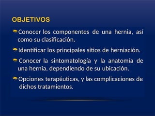 OBJETIVOS
Conocer los componentes de una hernia, así
como su clasificación.
Identificar los principales sitios de herniación.
Conocer la sintomatología y la anatomía de
una hernia, dependiendo de su ubicación.
Opciones terapéuticas, y las complicaciones de
dichos tratamientos.
 