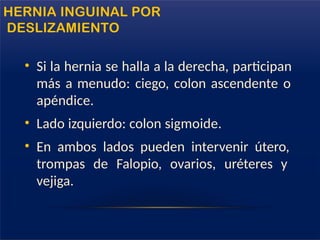 • Si la hernia se halla a la derecha, participan
más a menudo: ciego, colon ascendente o
apéndice.
• Lado izquierdo: colon sigmoide.
• En ambos lados pueden intervenir útero,
trompas de Falopio, ovarios, uréteres y
vejiga.
HERNIA INGUINAL POR
DESLIZAMIENTO
 