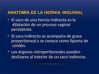ANATOMÍA DE LA HERNIA INGUINAL
• El saco de una hernia indirecta es la
dilatación de un proceso vaginal
persistente.
• El saco indirecto se acompaña de grasa
preperitoneal y se conoce como lipoma de
cordón.
• Los órganos retroperitoneales pueden
deslizarse al interior de un saco indirecto.
 