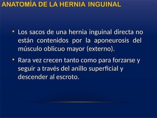 • Los sacos de una hernia inguinal directa no
están contenidos por la aponeurosis del
músculo oblicuo mayor (externo).
• Rara vez crecen tanto como para forzarse y
seguir a través del anillo superficial y
descender al escroto.
ANATOMÍA DE LA HERNIA INGUINAL
 