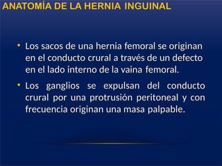 • Los sacos de una hernia femoral se originan
en el conducto crural a través de un defecto
en el lado interno de la vaina femoral.
• Los ganglios se expulsan del conducto
crural por una protrusión peritoneal y con
frecuencia originan una masa palpable.
ANATOMÍA DE LA HERNIA INGUINAL
 