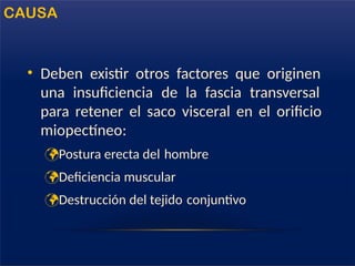 • Deben existir otros factores que originen
una insuficiencia de la fascia transversal
para retener el saco visceral en el orificio
miopectíneo:
Postura erecta del hombre
Deficiencia muscular
Destrucción del tejido conjuntivo
CAUSA
 