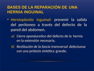 BASES DE LA REPARACIÓN DE UNA
HERNIA INGUINAL
• Hernioplastia inguinal: prevenir la salida
del peritoneo a través del defecto de la
pared del abdomen.
a) Cierre aponéurotico del defecto de la hernia
en la extensión necesaria.
b) Restitución de la fascia transversal defectuosa
con una prótesis sintética grande.
 