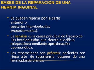BASES DE LA REPARACIÓN DE UNA
HERNIA INGUINAL
• Se pueden reparar por la parte
anterior o
posterior (hernioplastias
preperitoneales).
• La tensión es la causa principal de fracaso de
las hernioplastias que cierran el orificio
miopectíneo mediante aproximación
aponeurótica.
• Las reparaciones con prótesis: pacientes con
riego alto de recurrencia después de una
hernioplastia clásica.
 