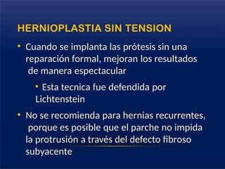 HERNIOPLASTIA SIN TENSION
• Cuando se implanta las prótesis sin una
reparación formal, mejoran los resultados
de manera espectacular
• Esta tecnica fue defendida por
Lichtenstein
• No se recomienda para hernias recurrentes,
porque es posible que el parche no impida
la protrusión a través del defecto fibroso
subyacente
 