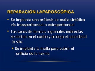 REPARACIÓN LAPAROSCÓPICA
• Se implanta una prótesis de malla sintética
vía transperitoneal o extraperitoneal
• Los sacos de hernias inguinales indirectas
se cortan en el cuello y se deja el saco distal
in situ.
• Se implanta la malla para cubrir el
orificio de la hernia
 