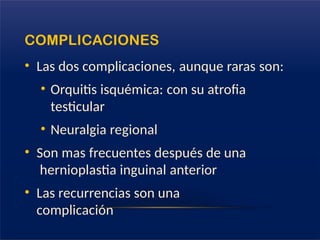 COMPLICACIONES
• Las dos complicaciones, aunque raras son:
• Orquitis isquémica: con su atrofia
testicular
• Neuralgia regional
• Son mas frecuentes después de una
hernioplastia inguinal anterior
• Las recurrencias son una
complicación
 