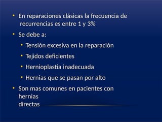 • En reparaciones clásicas la frecuencia de
recurrencias es entre 1 y 3%
• Se debe a:
• Tensión excesiva en la reparación
• Tejidos deficientes
• Hernioplastia inadecuada
• Hernias que se pasan por alto
• Son mas comunes en pacientes con
hernias
directas
 