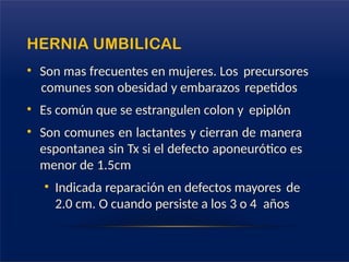 HERNIA UMBILICAL
• Son mas frecuentes en mujeres. Los precursores
comunes son obesidad y embarazos repetidos
• Es común que se estrangulen colon y epiplón
• Son comunes en lactantes y cierran de manera
espontanea sin Tx si el defecto aponeurótico es
menor de 1.5cm
• Indicada reparación en defectos mayores de
2.0 cm. O cuando persiste a los 3 o 4 años
 