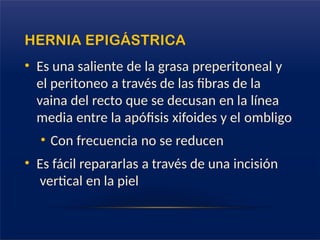 HERNIA EPIGÁSTRICA
• Es una saliente de la grasa preperitoneal y
el peritoneo a través de las fibras de la
vaina del recto que se decusan en la línea
media entre la apófisis xifoides y el ombligo
• Con frecuencia no se reducen
• Es fácil repararlas a través de una incisión
vertical en la piel
 
