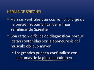 HERNIA DE SPIEGHEL
• Hernias ventrales que ocurren a lo largo de
la porción subumbilical de la línea
semilunar de Spieghel
• Son raras y difíciles de diagnosticar porque
están contenidas por la aponeurosis del
musculo oblicuo mayor
• Las grandes pueden confundirse con
sarcomas de la piel del abdomen
 