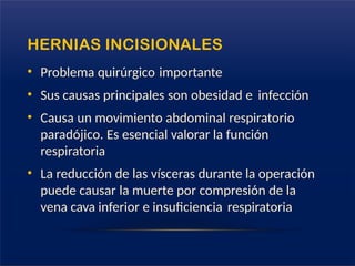 HERNIAS INCISIONALES
• Problema quirúrgico importante
• Sus causas principales son obesidad e infección
• Causa un movimiento abdominal respiratorio
paradójico. Es esencial valorar la función
respiratoria
• La reducción de las vísceras durante la operación
puede causar la muerte por compresión de la
vena cava inferior e insuficiencia respiratoria
 